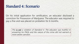 Standard 4: Scenario
On his initial application for certification, an educator disclosed a
conviction for Possession of Marijuana. The educator was required to
pay a fine and was placed on probation for 6 months.
This is not a violation of Standard 4. The educator was truthful in
answering his PAQs and the nature of the crime did not warrant a
more severe sanction.
 