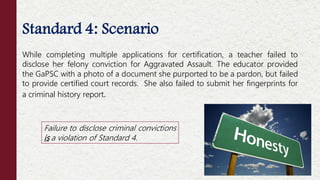 Standard 4: Scenario
While completing multiple applications for certification, a teacher failed to
disclose her felony conviction for Aggravated Assault. The educator provided
the GaPSC with a photo of a document she purported to be a pardon, but failed
to provide certified court records. She also failed to submit her fingerprints for
a criminal history report.
Failure to disclose criminal convictions
is a violation of Standard 4.
 