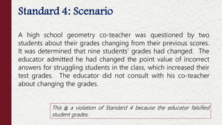 Standard 4: Scenario
A high school geometry co-teacher was questioned by two
students about their grades changing from their previous scores.
It was determined that nine students’ grades had changed. The
educator admitted he had changed the point value of incorrect
answers for struggling students in the class, which increased their
test grades. The educator did not consult with his co-teacher
about changing the grades.
This is a violation of Standard 4 because the educator falsified
student grades.
 