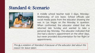 A middle school teacher took 3 days, Monday-
Wednesday, of sick leave. School officials saw
social media posts from the educator showing she
was in Las Vegas on the Monday in question.
When confronted, the educator stated that she
returned late Sunday and wanted to take a
personal day Monday. The educator indicated that
she had a doctor’s appointment on the other days,
but never provided documentation for her flight or
appointments.
This is a violation of Standard 4 because of the educator lied about the
reason for leave taken.
Standard 4: Scenario
 