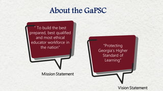 About the GaPSC
Mission Statement
Vision Statement
“Protecting
Georgia’s Higher
Standard of
Learning”
“ To build the best
prepared, best qualified
and most ethical
educator workforce in
the nation”
 