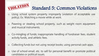 Standard 5: Common Violations
o Using school system property improperly (violation of acceptable use
policy). Ex. Watching a movie while at work.
o Pawning or stealing school property, such as weight room equipment
and musical instruments.
o Co-mingling of funds; inappropriate handling of fundraiser fees, student
activity funds, and athletic fees.
o Collecting funds but not using receipt books; using personal cash apps.
o Use of school email, etc. to sell for personal benefit or promote political
candidates or political issues.
 