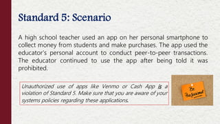 Standard 5: Scenario
A high school teacher used an app on her personal smartphone to
collect money from students and make purchases. The app used the
educator’s personal account to conduct peer-to-peer transactions.
The educator continued to use the app after being told it was
prohibited.
Unauthorized use of apps like Venmo or Cash App is a
violation of Standard 5. Make sure that you are aware of your
systems policies regarding these applications.
 