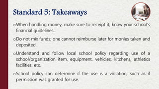 Standard 5: Takeaways
oWhen handling money, make sure to receipt it; know your school’s
financial guidelines.
oDo not mix funds; one cannot reimburse later for monies taken and
deposited.
oUnderstand and follow local school policy regarding use of a
school/organization item, equipment, vehicles, kitchens, athletics
facilities, etc.
oSchool policy can determine if the use is a violation, such as if
permission was granted for use.
 
