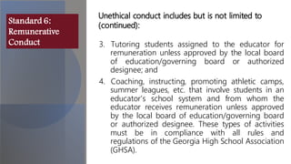 Unethical conduct includes but is not limited to, falsifying,misrepresenting,or omitting:
3. Tutoring students assigned to the educator for
remuneration unless approved by the local board
of education/governing board or authorized
designee; and
4. Coaching, instructing, promoting athletic camps,
summer leagues, etc. that involve students in an
educator’s school system and from whom the
educator receives remuneration unless approved
by the local board of education/governing board
or authorized designee. These types of activities
must be in compliance with all rules and
regulations of the Georgia High School Association
(GHSA).
Unethical conduct includes but is not limited to
(continued):
Standard 6:
Remunerative
Conduct
 