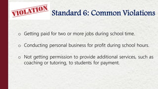 Standard 6: Common Violations
o Getting paid for two or more jobs during school time.
o Conducting personal business for profit during school hours.
o Not getting permission to provide additional services, such as
coaching or tutoring, to students for payment.
 