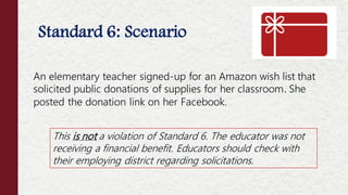Standard 6: Scenario
An elementary teacher signed-up for an Amazon wish list that
solicited public donations of supplies for her classroom. She
posted the donation link on her Facebook.
This is not a violation of Standard 6. The educator was not
receiving a financial benefit. Educators should check with
their employing district regarding solicitations.
 
