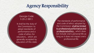 Agency Responsibility
It shall be the duty of
the Commission to
adopt standards of
performance and a
code of ethics for
educators… which are
generally accepted by
educators of this state.
Georgia Code:
§ 20-2-981.1.
The standards of performance
and code of ethics adopted by
the Commission shall be limited
to professional performance and
professional ethics… which does
not include one’s personal life as
long as it does not impact one’s
professional life.
 
