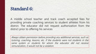 Standard 6:
A middle school teacher and track coach accepted fees for
providing private coaching services to student athletes from his
district. The educator did not request authorization from the
district prior to offering his services
Always obtain permission before providing any additional services, such as
tutoring, coaching, lessons, etc. If the students were not students in the
same system or students for whom the educator did not receive
remuneration, it would not be a violation.
 