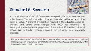 Standard 6: Scenario
A school district’s Chief of Operations accepted gifts from vendors and
subordinates. The gifts included firearms, financial kickbacks, and other
items of value. A criminal investigation resulted in the educator, some co-
workers, and others being charged with RICO Act violations. The
investigation revealed misappropriation of more than $6.3 million dollars of
school system funds. Charges against the educator were eventually
dropped.
This is a violation of Standard 6: Remunerative Conduct as the educator solicited
school personnel to purchase items that benefited him and accepted gifts that put the
appeared to be a conflict of interest.
 