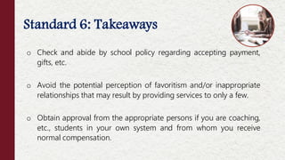 Standard 6: Takeaways
o Check and abide by school policy regarding accepting payment,
gifts, etc.
o Avoid the potential perception of favoritism and/or inappropriate
relationships that may result by providing services to only a few.
o Obtain approval from the appropriate persons if you are coaching,
etc., students in your own system and from whom you receive
normal compensation.
 