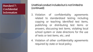 3. Violation of confidentiality agreements
related to standardized testing including
copying or teaching identified test items,
publishing or distributing test items or
answers, discussing test items, violating local
school system or state directions for the use
of tests or test items, etc.; and
4. Violation of other confidentiality agreements
required by state or local policy.
Unethical conduct includes but is not limited to
(continued):
Standard 7:
Confidential
Information
 