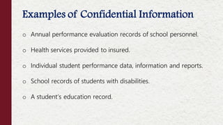 o Annual performance evaluation records of school personnel.
o Health services provided to insured.
o Individual student performance data, information and reports.
o School records of students with disabilities.
o A student’s education record.
Examples of Confidential Information
 