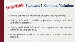 • Standard 7: Common Violations
o Sharing confidential information on social media platforms.
o Sharing information outside appropriate settings and with
appropriate personnel.
o Sharing confidential information with appropriate personnel but
within the hearing of others.
o Using personal email to send/receive a student’s education
record(s).
 