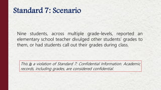 Standard 7: Scenario
This is a violation of Standard 7: Confidential Information. Academic
records, including grades, are considered confidential.
Nine students, across multiple grade-levels, reported an
elementary school teacher divulged other students’ grades to
them, or had students call out their grades during class.
 