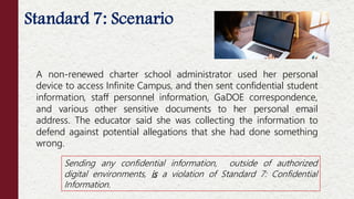 Standard 7: Scenario
A non-renewed charter school administrator used her personal
device to access Infinite Campus, and then sent confidential student
information, staff personnel information, GaDOE correspondence,
and various other sensitive documents to her personal email
address. The educator said she was collecting the information to
defend against potential allegations that she had done something
wrong.
Sending any confidential information, outside of authorized
digital environments, is a violation of Standard 7: Confidential
Information.
 