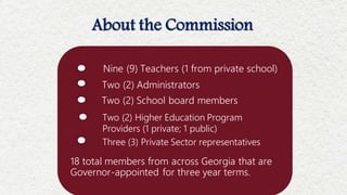 18 total members from across Georgia that are
Governor-appointed for three year terms.
About the Commission
Nine (9) Teachers (1 from private school)
Two (2) Administrators
Two (2) Higher Education Program
Providers (1 private; 1 public)
Three (3) Private Sector representatives
Two (2) School board members
 