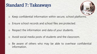 Standard 7: Takeaways
o Keep confidential information within secure, school platforms.
o Ensure school records and school files are protected.
o Respect the information and data of your students.
o Avoid social media posts of students and the classroom.
o Be aware of others who may be able to overhear confidential
information.
 