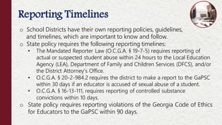 Reporting Timelines
o School Districts have their own reporting policies, guidelines,
and timelines, which are important to know and follow.
o State policy requires the following reporting timelines:
• The Mandated Reporter Law (O.C.G.A. § 19-7-5) requires reporting of
actual or suspected student abuse within 24 hours to the Local Education
Agency (LEA), Department of Family and Children Services (DFCS), and/or
the District Attorney’s Office.
• O.C.G.A. § 20-2-984.2 requires the district to make a report to the GaPSC
within 30 days if an educator is accused of sexual abuse of a student.
• O.C.G.A. § 16-13-111, requires reporting of controlled substance
convictions within 10 days.
o State policy requires reporting violations of the Georgia Code of Ethics
for Educators to the GaPSC within 90 days.
 