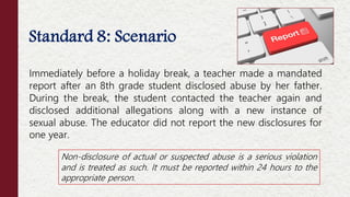 Standard 8: Scenario
Immediately before a holiday break, a teacher made a mandated
report after an 8th grade student disclosed abuse by her father.
During the break, the student contacted the teacher again and
disclosed additional allegations along with a new instance of
sexual abuse. The educator did not report the new disclosures for
one year.
Non-disclosure of actual or suspected abuse is a serious violation
and is treated as such. It must be reported within 24 hours to the
appropriate person.
 