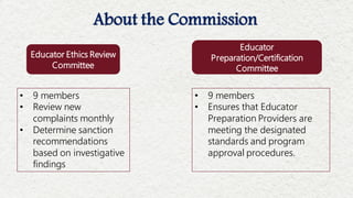 About the Commission
• 9 members
• Review new
complaints monthly
• Determine sanction
recommendations
based on investigative
findings
• 9 members
• Ensures that Educator
Preparation Providers are
meeting the designated
standards and program
approval procedures.
Educator
Preparation/Certification
Committee
Educator Ethics Review
Committee
 