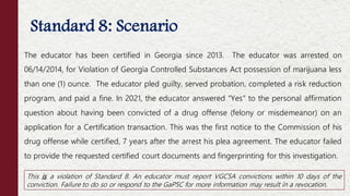 Standard 8: Scenario
This is a violation of Standard 8. An educator must report VGCSA convictions within 10 days of the
conviction. Failure to do so or respond to the GaPSC for more information may result in a revocation.
The educator has been certified in Georgia since 2013. The educator was arrested on
06/14/2014, for Violation of Georgia Controlled Substances Act possession of marijuana less
than one (1) ounce. The educator pled guilty, served probation, completed a risk reduction
program, and paid a fine. In 2021, the educator answered “Yes” to the personal affirmation
question about having been convicted of a drug offense (felony or misdemeanor) on an
application for a Certification transaction. This was the first notice to the Commission of his
drug offense while certified, 7 years after the arrest his plea agreement. The educator failed
to provide the requested certified court documents and fingerprinting for this investigation.
 