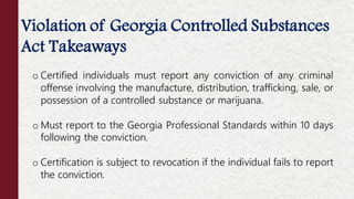 Violation of Georgia Controlled Substances
Act Takeaways
o Certified individuals must report any conviction of any criminal
offense involving the manufacture, distribution, trafficking, sale, or
possession of a controlled substance or marijuana.
o Must report to the Georgia Professional Standards within 10 days
following the conviction.
o Certification is subject to revocation if the individual fails to report
the conviction.
 