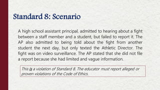 Standard 8: Scenario
This is a violation of Standard 8. The educator must report alleged or
proven violations of the Code of Ethics.
A high school assistant principal, admitted to hearing about a fight
between a staff member and a student, but failed to report it. The
AP also admitted to being told about the fight from another
student the next day, but only texted the Athletic Director. The
fight was on video surveillance. The AP stated that she did not file
a report because she had limited and vague information.
 