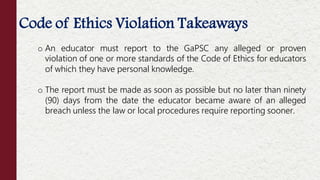 Code of Ethics Violation Takeaways
o An educator must report to the GaPSC any alleged or proven
violation of one or more standards of the Code of Ethics for educators
of which they have personal knowledge.
o The report must be made as soon as possible but no later than ninety
(90) days from the date the educator became aware of an alleged
breach unless the law or local procedures require reporting sooner.
 