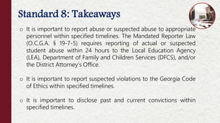 Standard 8: Takeaways
o It is important to report abuse or suspected abuse to appropriate
personnel within specified timelines. The Mandated Reporter Law
(O.C.G.A. § 19-7-5) requires reporting of actual or suspected
student abuse within 24 hours to the Local Education Agency
(LEA), Department of Family and Children Services (DFCS), and/or
the District Attorney’s Office.
o It is important to report suspected violations to the Georgia Code
of Ethics within specified timelines.
o It is important to disclose past and current convictions within
specified timelines.
 