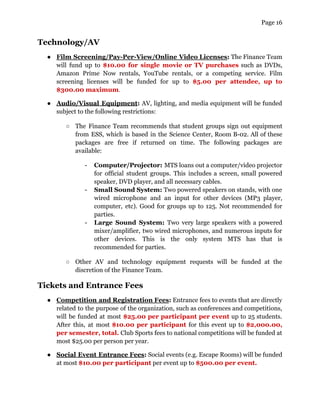 Page 16
Technology/AV
● Film Screening/Pay-Per-View/Online Video Licenses: The Finance Team
will fund up to $10.00 for single movie or TV purchases such as DVDs,
Amazon Prime Now rentals, YouTube rentals, or a competing service. Film
screening licenses will be funded for up to $5.00 per attendee, up to
$300.00 maximum.
● Audio/Visual Equipment: AV, lighting, and media equipment will be funded
subject to the following restrictions:
○ The Finance Team recommends that student groups sign out equipment
from ESS, which is based in the Science Center, Room B-02. All of these
packages are free if returned on time. The following packages are
available:
- Computer/Projector: MTS loans out a computer/video projector
for official student groups. This includes a screen, small powered
speaker, DVD player, and all necessary cables.
- Small Sound System: Two powered speakers on stands, with one
wired microphone and an input for other devices (MP3 player,
computer, etc). Good for groups up to 125. Not recommended for
parties.
- Large Sound System: Two very large speakers with a powered
mixer/amplifier, two wired microphones, and numerous inputs for
other devices. This is the only system MTS has that is
recommended for parties.
○ Other AV and technology equipment requests will be funded at the
discretion of the Finance Team.
Tickets and Entrance Fees
● Competition and Registration Fees: Entrance fees to events that are directly
related to the purpose of the organization, such as conferences and competitions,
will be funded at most $25.00 per participant per event up to 25 students.
After this, at most $10.00 per participant for this event up to $2,000.00,
per semester, total. Club Sports fees to national competitions will be funded at
most $25.00 per person per year.
● Social Event Entrance Fees: Social events (e.g. Escape Rooms) will be funded
at most $10.00 per participant per event up to $500.00 per event.
 