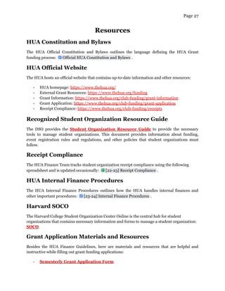 Page 27
Resources
HUA Constitution and Bylaws
The HUA Official Constitution and Bylaws outlines the language defining the HUA Grant
funding process: .
Official HUA Constitution and Bylaws
HUA Official Website
The HUA hosts an official website that contains up-to-date information and other resources:
- HUA homepage: https://www.thehua.org/
- External Grant Resources: https://www.thehua.org/funding
- Grant Information: https://www.thehua.org/club-funding/grant-information
- Grant Application: https://www.thehua.org/club-funding/grant-application
- Receipt Compliance: https://www.thehua.org/club-funding/receipts
Recognized Student Organization Resource Guide
The DSO provides the Student Organization Resource Guide to provide the necessary
tools to manage student organizations. This document provides information about funding,
event registration rules and regulations, and other policies that student organizations must
follow.
Receipt Compliance
The HUA Finance Team tracks student organization receipt compliance using the following
spreadsheet and is updated occasionally: .
[22-23] Receipt Compliance
HUA Internal Finance Procedures
The HUA Internal Finance Procedures outlines how the HUA handles internal finances and
other important procedures: .
[23-24] Internal Finance Procedures
Harvard SOCO
The Harvard College Student Organization Center Online is the central hub for student
organizations that contains necessary information and forms to manage a student organization:
SOCO.
Grant Application Materials and Resources
Besides the HUA Finance Guidelines, here are materials and resources that are helpful and
instructive while filling out grant funding applications:
- Semesterly Grant Application Form
 