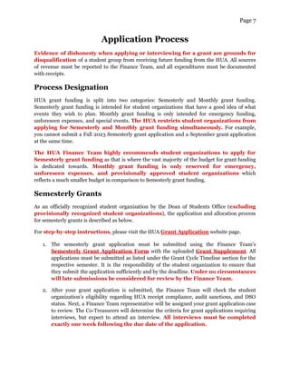 Page 7
Application Process
Evidence of dishonesty when applying or interviewing for a grant are grounds for
disqualification of a student group from receiving future funding from the HUA. All sources
of revenue must be reported to the Finance Team, and all expenditures must be documented
with receipts.
Process Designation
HUA grant funding is split into two categories: Semesterly and Monthly grant funding.
Semesterly grant funding is intended for student organizations that have a good idea of what
events they wish to plan. Monthly grant funding is only intended for emergency funding,
unforeseen expenses, and special events. The HUA restricts student organizations from
applying for Semesterly and Monthly grant funding simultaneously. For example,
you cannot submit a Fall 2023 Semesterly grant application and a September grant application
at the same time.
The HUA Finance Team highly recommends student organizations to apply for
Semesterly grant funding as that is where the vast majority of the budget for grant funding
is dedicated towards. Monthly grant funding is only reserved for emergency,
unforeseen expenses, and provisionally approved student organizations which
reflects a much smaller budget in comparison to Semesterly grant funding.
Semesterly Grants
As an officially recognized student organization by the Dean of Students Office (excluding
provisionally recognized student organizations), the application and allocation process
for semesterly grants is described as below.
For step-by-step instructions, please visit the HUA Grant Application website page.
1. The semesterly grant application must be submitted using the Finance Team’s
Semesterly Grant Application Form with the uploaded Grant Supplement. All
applications must be submitted as listed under the Grant Cycle Timeline section for the
respective semester. It is the responsibility of the student organization to ensure that
they submit the application sufficiently and by the deadline. Under no circumstances
will late submissions be considered for review by the Finance Team.
2. After your grant application is submitted, the Finance Team will check the student
organization’s eligibility regarding HUA receipt compliance, audit sanctions, and DSO
status. Next, a Finance Team representative will be assigned your grant application case
to review. The Co-Treasurers will determine the criteria for grant applications requiring
interviews, but expect to attend an interview. All interviews must be completed
exactly one week following the due date of the application.
 