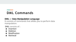 DML Commands
DML or Data Manipulation Language
It consists of commands that allows you to perform data
manipulation.
DML consists of :
● Insertion
● Deletion
● Modification
● Retrieval
 