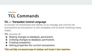 TCL Commands
TCL or Transaction Control Language
It consists of commands that allows us to manage and control the
transactions (a transaction is one complete unit of work involving many
steps)
TCL consists of :
● Making changes to database, permanent.
● Undoing changes to database, permanent.
● Creating savepoints.
● Setting properties for current transactions.
*DCL and DQL are beyond scope of syllabus, we’ll study it later sometime.
 