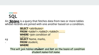 An SQL Join is a query that fetches data from two or more tables
whose records are joined with one another based on a condition.
SELECT <attributes>
FROM <table1>,<table2>,<table3>, . . . .
WHERE <join condition of
tables>
e.g
.
SELECT Name, marks,
AdmNo
FROM student,
list
WHERE
student.name=list.name
This will join tables student and list on the basis of condition
student.name=list.name
SQL
Joins
 