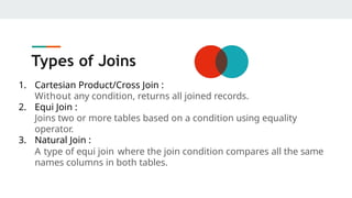 Types of Joins
1. Cartesian Product/Cross Join :
Without any condition, returns all joined records.
2. Equi Join :
Joins two or more tables based on a condition using equality
operator.
3. Natural Join :
A type of equi join where the join condition compares all the same
names columns in both tables.
 