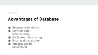 Advantages of Database
● Reduces redundancy.
● Controls data
inconsistency.
● Facilitates data sharing.
● Ensures data security
● Integrity can be
maintained.
 