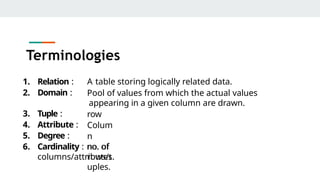 Terminologies
1. Relation :
2. Domain :
A table storing logically related data.
Pool of values from which the actual values
appearing in a given column are drawn.
row
Colum
n
no. of
rows/t
uples.
3. Tuple :
4. Attribute :
5. Degree :
6. Cardinality : no. of
columns/attributes.
 