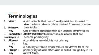 1. View :
2. Primary :
key
A virtual table that doesn’t really exist, but it’s used to
view the base table or tables derived from one or more
base tables.
One or more attributes that can uniquely identify tuples
within the table.
3. Candidate : All attribute combinations inside a table that are
candidates to become primary key.
A candidate key which is not primary
key.
key
4. Alternat
e :
key
5. Foreign :
key
A non-key attribute whose values are derived from the
primary key of some other table, is called foreign key in its
current table.
Terminologies
 