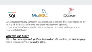 SQL(Structured Query Language) is a database language that is recognised by
nearly all RDBMSs(Relational DataBase Management System).
It contains set of commands that enables us to create and operate on
relational databases.
Why we use SQL?
SQL is fast, very high level, platform independent, standardized, portable language
which requires almost no coding skills.
SQL
 