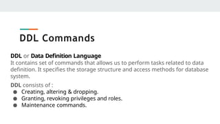 DDL Commands
DDL or Data Definition Language
It contains set of commands that allows us to perform tasks related to data
definition. It specifies the storage structure and access methods for database
system.
DDL consists of :
● Creating, altering & dropping.
● Granting, revoking privileges and roles.
● Maintenance commands.
 