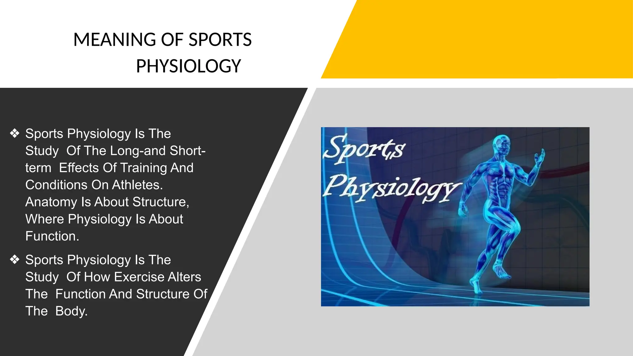 MEANING OF SPORTS
PHYSIOLOGY
❖ Sports Physiology Is The
Study Of The Long-and Short-
term Effects Of Training And
Conditions On Athletes.
Anatomy Is About Structure,
Where Physiology Is About
Function.
❖ Sports Physiology Is The
Study Of How Exercise Alters
The Function And Structure Of
The Body.
 
