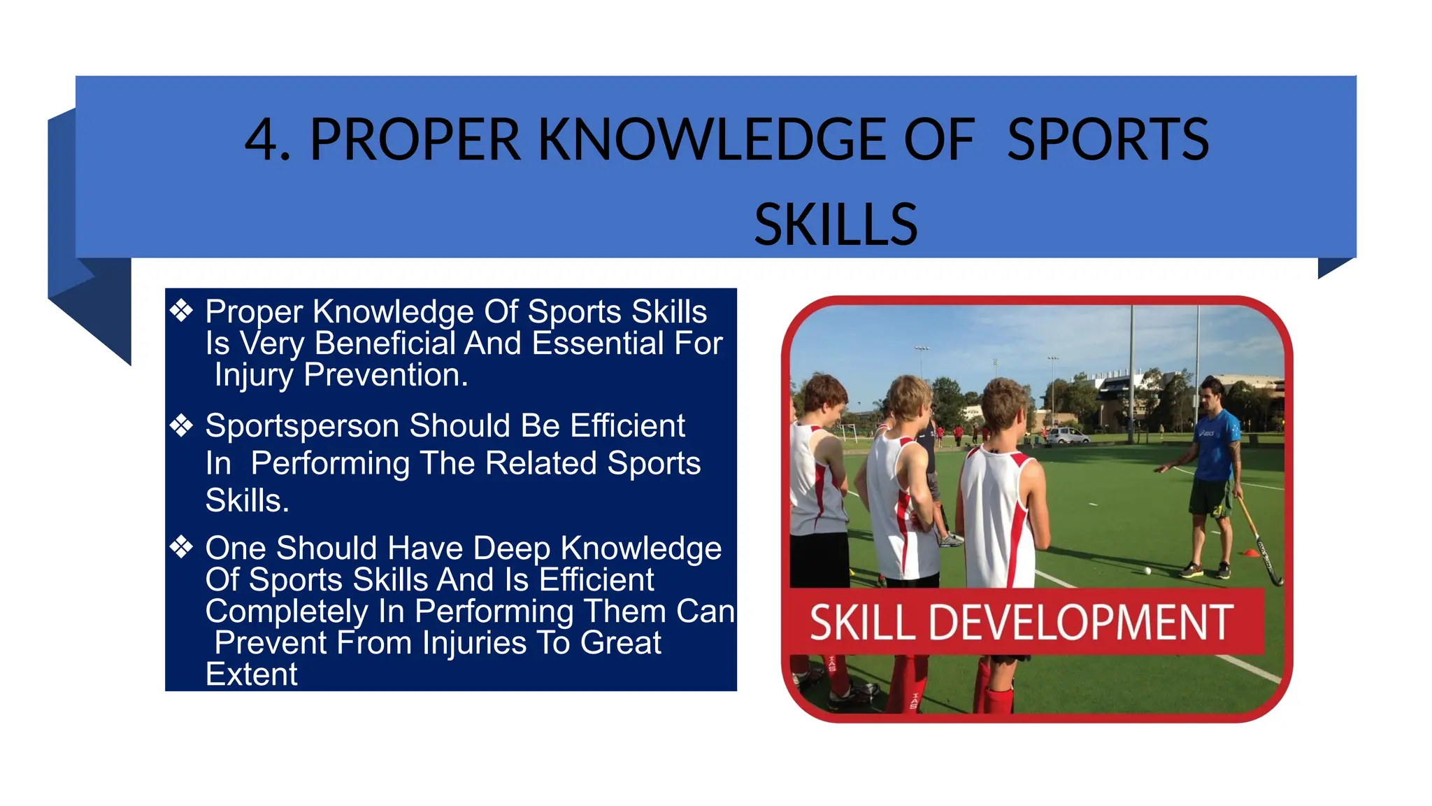 4. PROPER KNOWLEDGE OF SPORTS
SKILLS
❖ Proper Knowledge Of Sports Skills
Is Very Beneficial And Essential For
Injury Prevention.
❖ Sportsperson Should Be Efficient
In Performing The Related Sports
Skills.
❖ One Should Have Deep Knowledge
Of Sports Skills And Is Efficient
Completely In Performing Them Can
Prevent From Injuries To Great
Extent
 