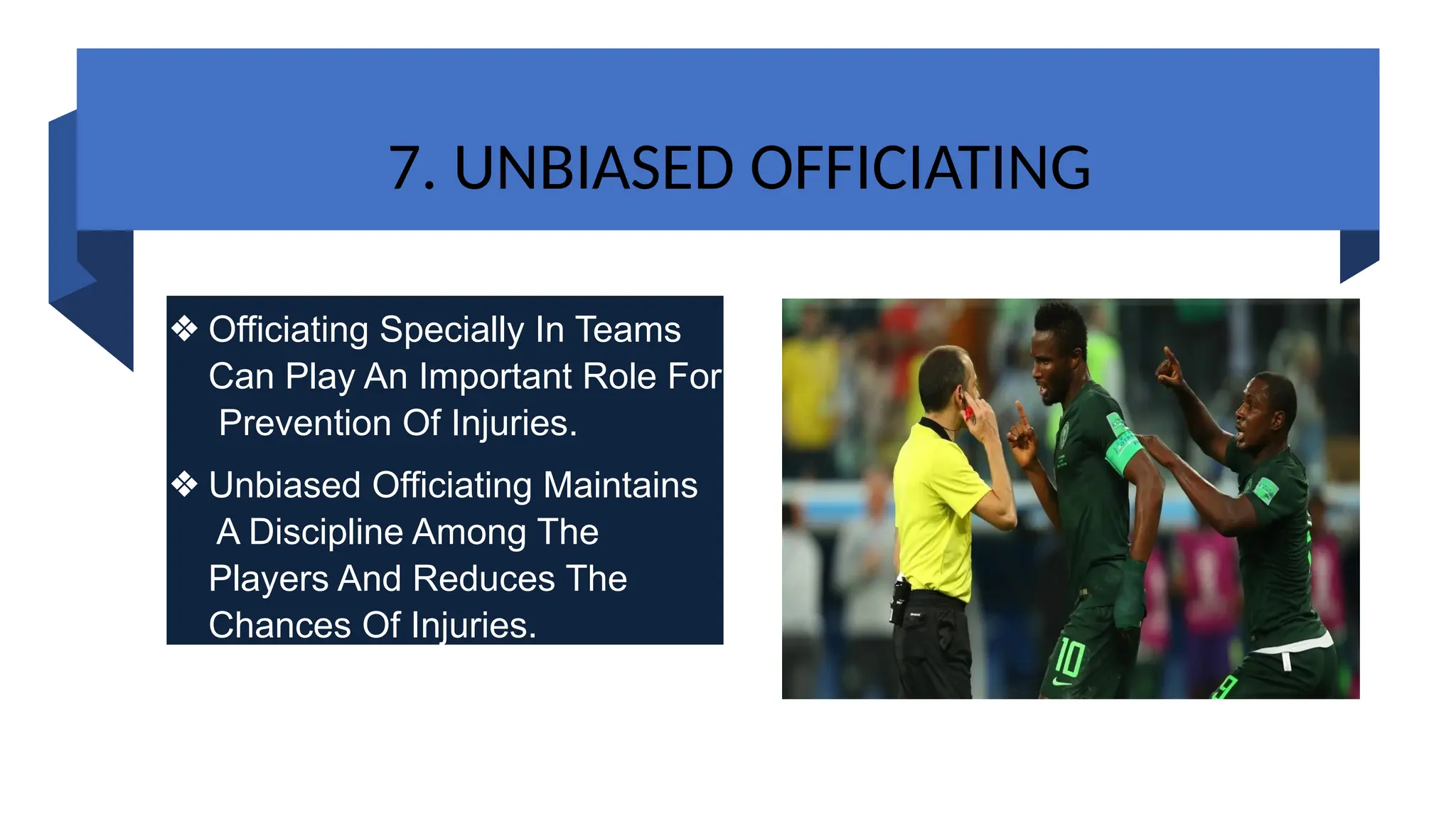 7. UNBIASED OFFICIATING
❖ Officiating Specially In Teams
Can Play An Important Role For
Prevention Of Injuries.
❖ Unbiased Officiating Maintains
A Discipline Among The
Players And Reduces The
Chances Of Injuries.
 