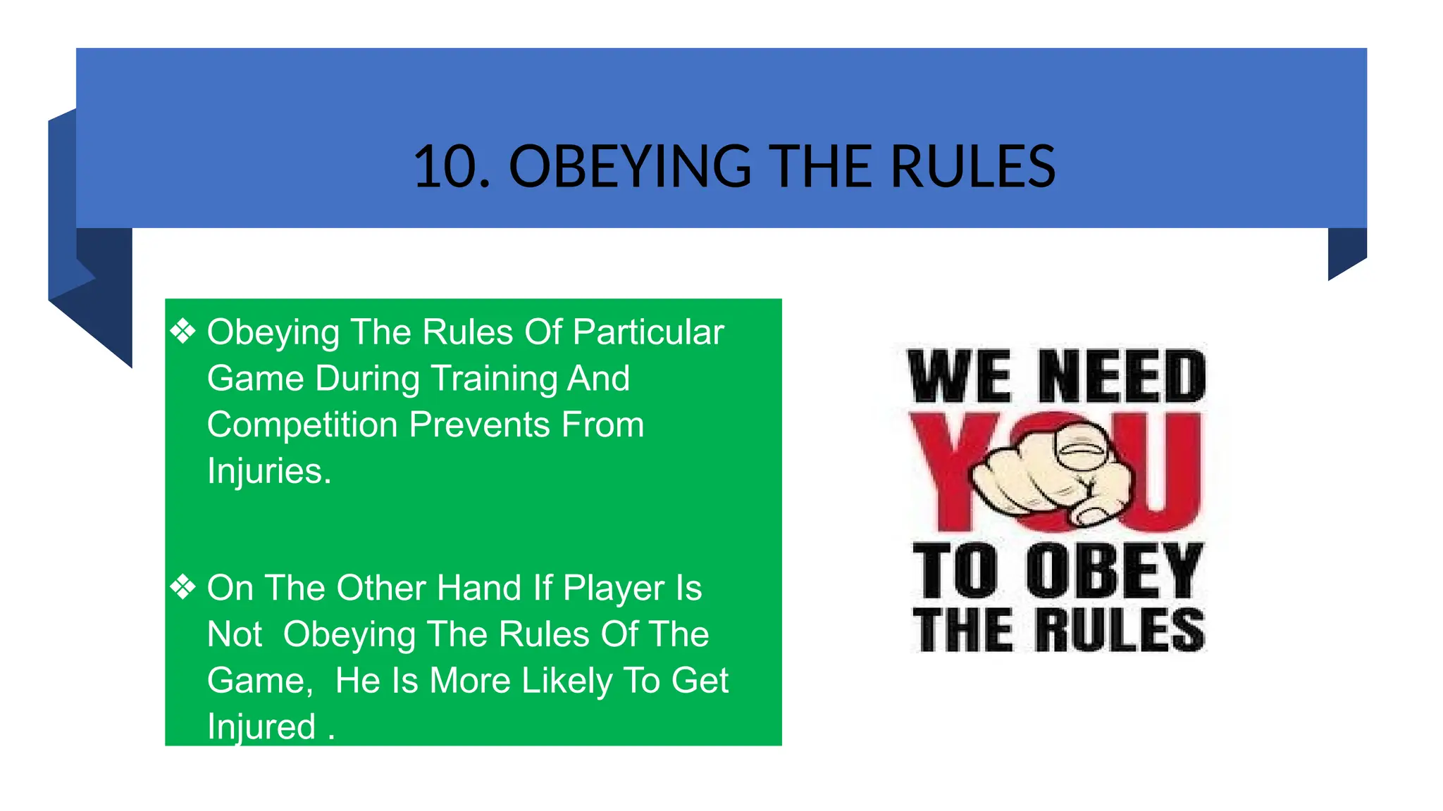 10. OBEYING THE RULES
❖ Obeying The Rules Of Particular
Game During Training And
Competition Prevents From
Injuries.
❖ On The Other Hand If Player Is
Not Obeying The Rules Of The
Game, He Is More Likely To Get
Injured .
 