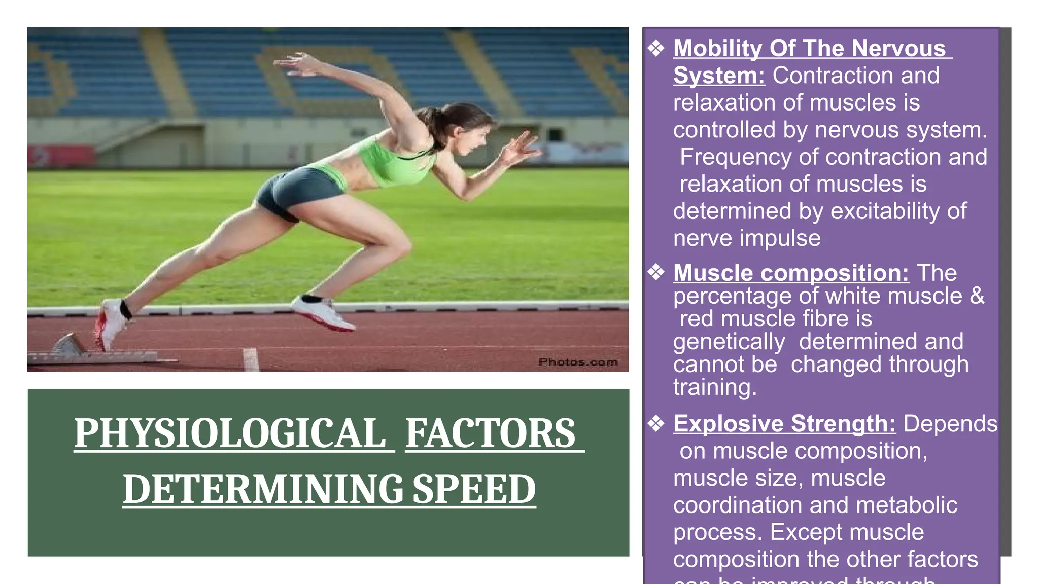 PHYSIOLOGICAL FACTORS
DETERMINING SPEED
❖ Mobility Of The Nervous
System: Contraction and
relaxation of muscles is
controlled by nervous system.
Frequency of contraction and
relaxation of muscles is
determined by excitability of
nerve impulse
❖ Muscle composition: The
percentage of white muscle &
red muscle fibre is
genetically determined and
cannot be changed through
training.
❖ Explosive Strength: Depends
on muscle composition,
muscle size, muscle
coordination and metabolic
process. Except muscle
composition the other factors
 