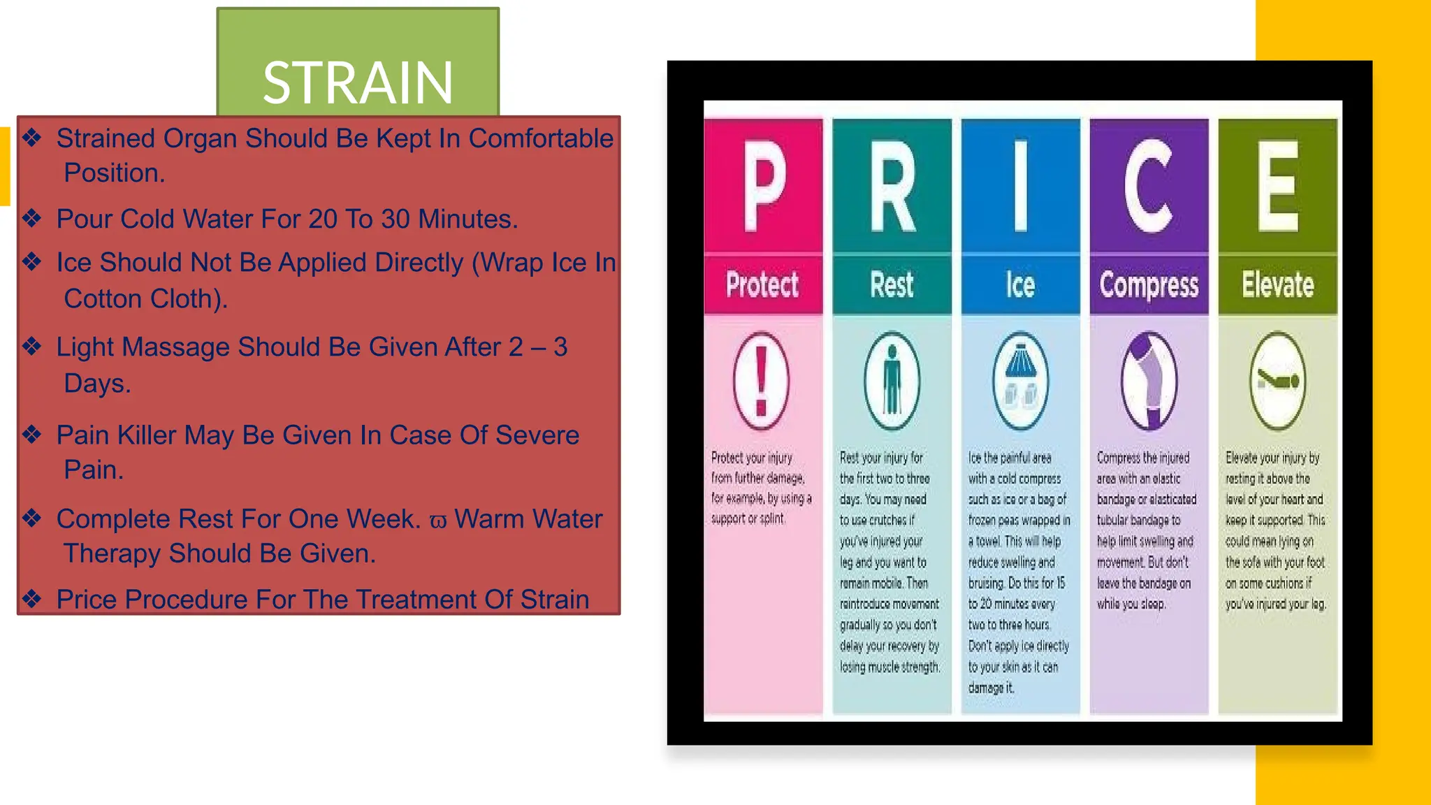 STRAIN
❖ Strained Organ Should Be Kept In Comfortable
Position.
❖ Pour Cold Water For 20 To 30 Minutes.
❖ Ice Should Not Be Applied Directly (Wrap Ice In
Cotton Cloth).
❖ Light Massage Should Be Given After 2 – 3
Days.
❖ Pain Killer May Be Given In Case Of Severe
Pain.
❖ Complete Rest For One Week. ϖ Warm Water
Therapy Should Be Given.
❖ Price Procedure For The Treatment Of Strain
 