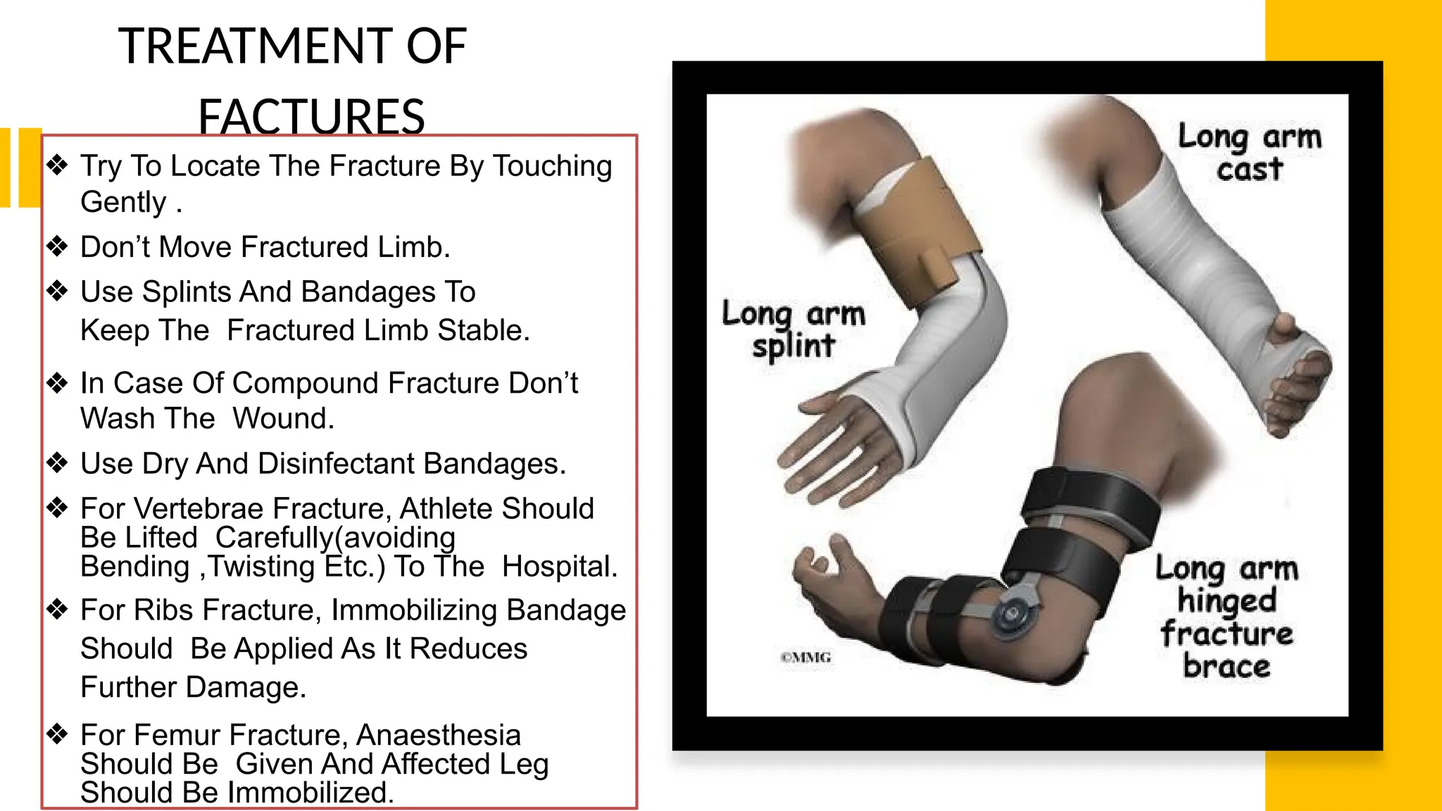 TREATMENT OF
FACTURES
❖ Try To Locate The Fracture By Touching
Gently .
❖ Don’t Move Fractured Limb.
❖ Use Splints And Bandages To
Keep The Fractured Limb Stable.
❖ In Case Of Compound Fracture Don’t
Wash The Wound.
❖ Use Dry And Disinfectant Bandages.
❖ For Vertebrae Fracture, Athlete Should
Be Lifted Carefully(avoiding
Bending ,Twisting Etc.) To The Hospital.
❖ For Ribs Fracture, Immobilizing Bandage
Should Be Applied As It Reduces
Further Damage.
❖ For Femur Fracture, Anaesthesia
Should Be Given And Affected Leg
Should Be Immobilized.
 