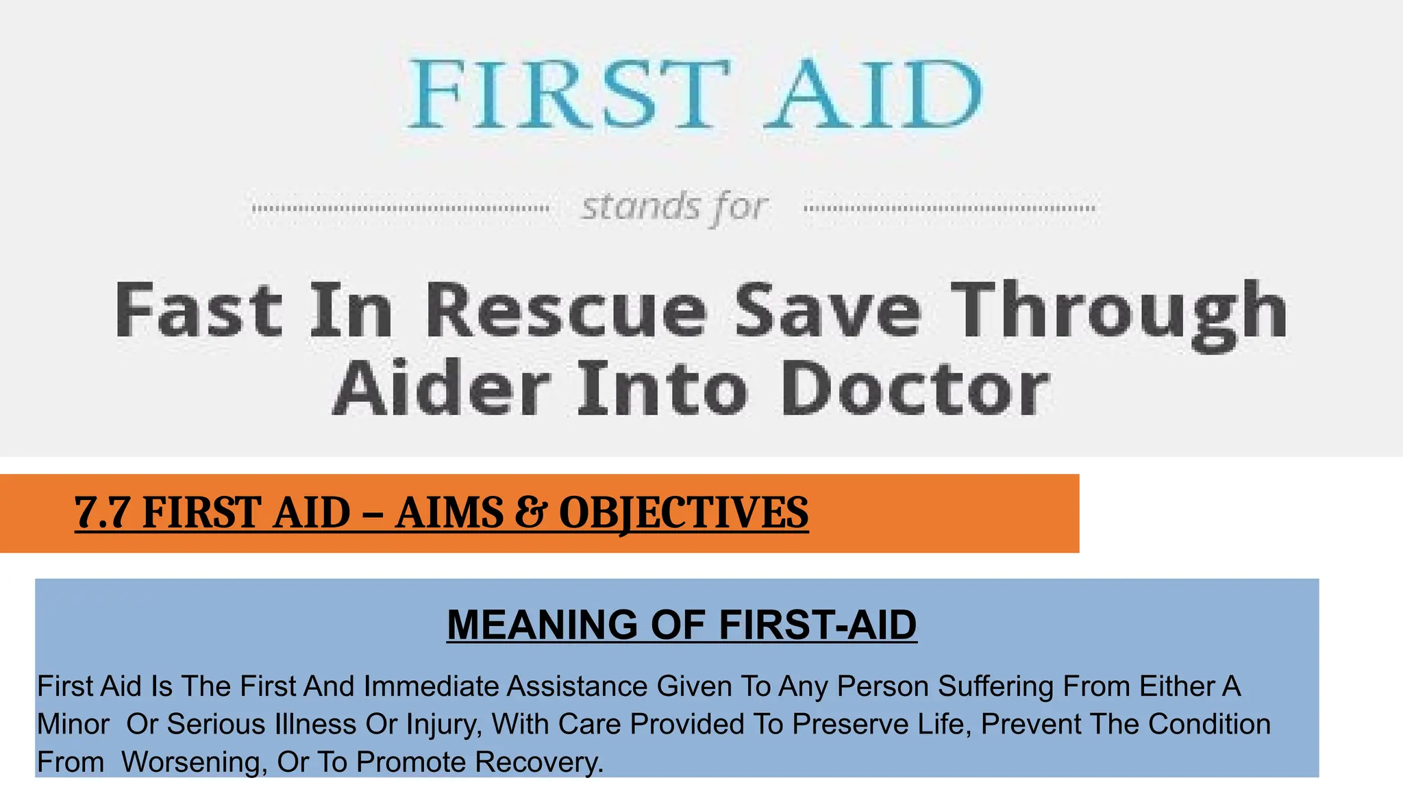 7.7 FIRST AID – AIMS & OBJECTIVES
MEANING OF FIRST-AID
First Aid Is The First And Immediate Assistance Given To Any Person Suffering From Either A
Minor Or Serious Illness Or Injury, With Care Provided To Preserve Life, Prevent The Condition
From Worsening, Or To Promote Recovery.
 
